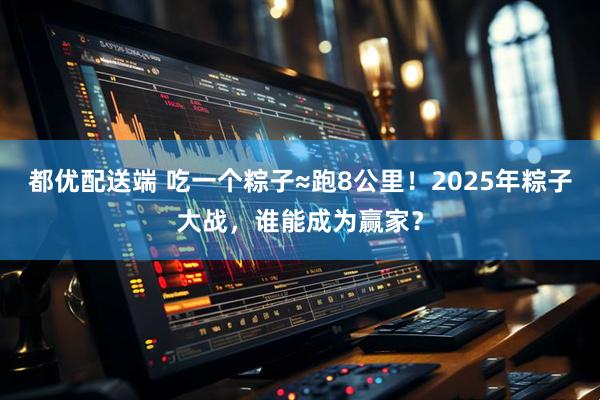 都优配送端 吃一个粽子≈跑8公里！2025年粽子大战，谁能成为赢家？