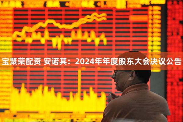 宝聚荣配资 安诺其：2024年年度股东大会决议公告