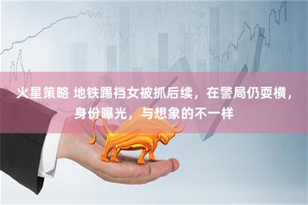火星策略 地铁踢裆女被抓后续，在警局仍耍横，身份曝光，与想象的不一样