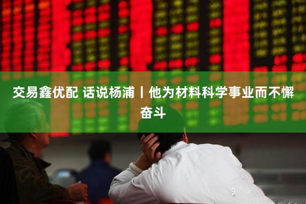 交易鑫优配 话说杨浦丨他为材料科学事业而不懈奋斗