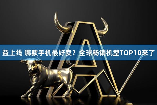 益上线 哪款手机最好卖？全球畅销机型TOP10来了