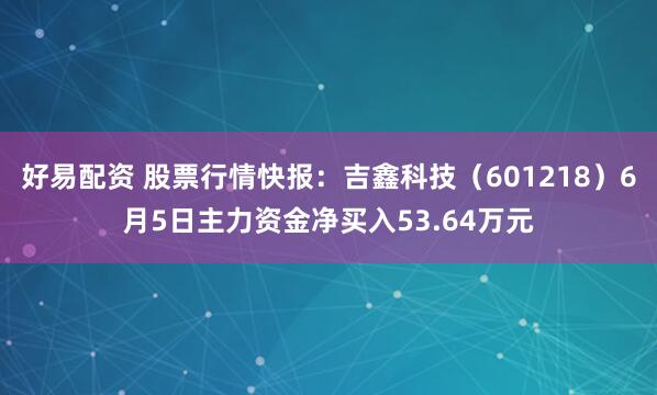 好易配资 股票行情快报：吉鑫科技（601218）6月5日主力资金净买入53.64万元