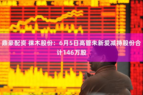 鼎豪配资 徕木股份：6月5日高管朱新爱减持股份合计146万股