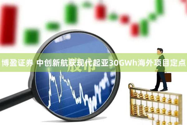 博盈证券 中创新航获现代起亚30GWh海外项目定点