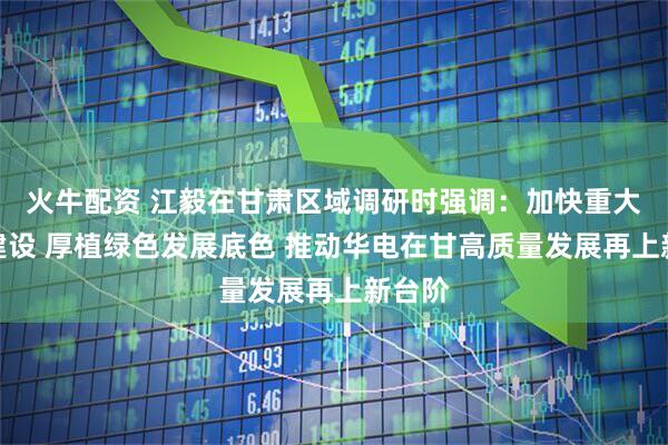 火牛配资 江毅在甘肃区域调研时强调：加快重大项目建设 厚植绿色发展底色 推动华电在甘高质量发展再上新台阶