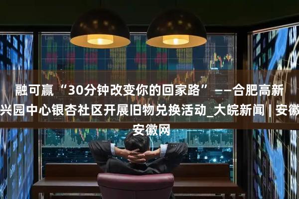 融可赢 “30分钟改变你的回家路” ——合肥高新区兴园中心银杏社区开展旧物兑换活动_大皖新闻 | 安徽网