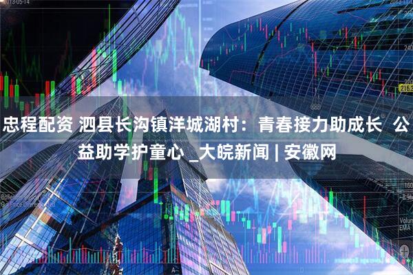 忠程配资 泗县长沟镇洋城湖村：青春接力助成长  公益助学护童心 _大皖新闻 | 安徽网