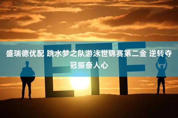 盛瑞德优配 跳水梦之队游泳世锦赛第二金 逆转夺冠振奋人心