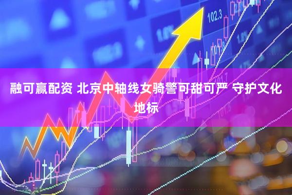 融可赢配资 北京中轴线女骑警可甜可严 守护文化地标