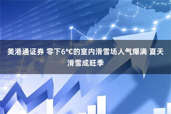 美港通证券 零下6℃的室内滑雪场人气爆满 夏天滑雪成旺季