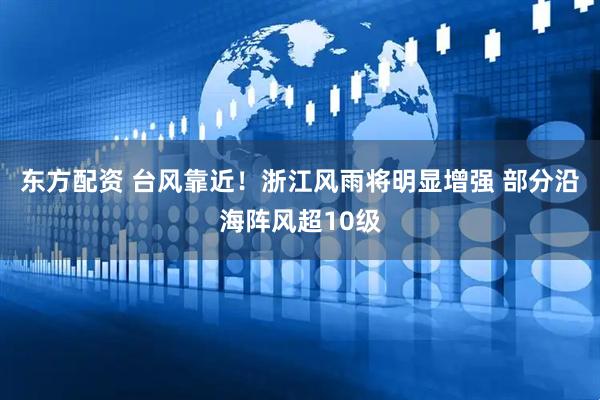 东方配资 台风靠近！浙江风雨将明显增强 部分沿海阵风超10级