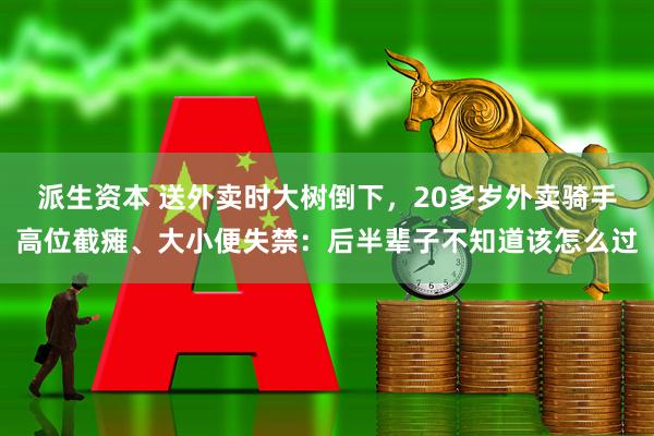 派生资本 送外卖时大树倒下，20多岁外卖骑手高位截瘫、大小便失禁：后半辈子不知道该怎么过