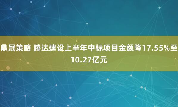 鼎冠策略 腾达建设上半年中标项目金额降17.55%至10.27亿元