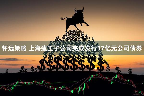 怀远策略 上海建工子公司完成发行17亿元公司债券