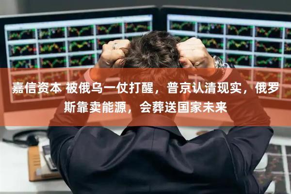 嘉信资本 被俄乌一仗打醒，普京认清现实，俄罗斯靠卖能源，会葬送国家未来