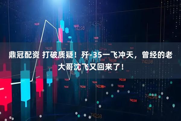 鼎冠配资 打破质疑！歼-35一飞冲天，曾经的老大哥沈飞又回来了！