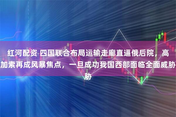 红河配资 四国联合布局运输走廊直逼俄后院，高加索再成风暴焦点，一旦成功我国西部面临全面威胁