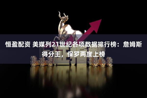 恒盈配资 美媒列21世纪各项数据排行榜：詹姆斯得分王，保罗两度上榜
