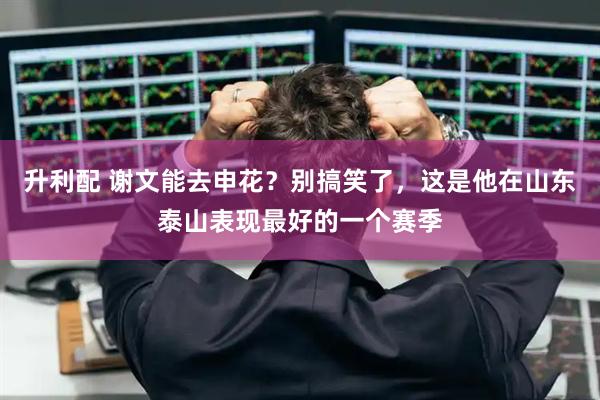 升利配 谢文能去申花？别搞笑了，这是他在山东泰山表现最好的一个赛季