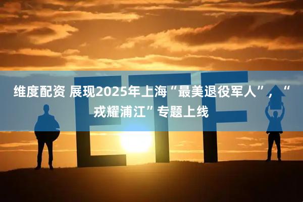 维度配资 展现2025年上海“最美退役军人”，“戎耀浦江”专题上线
