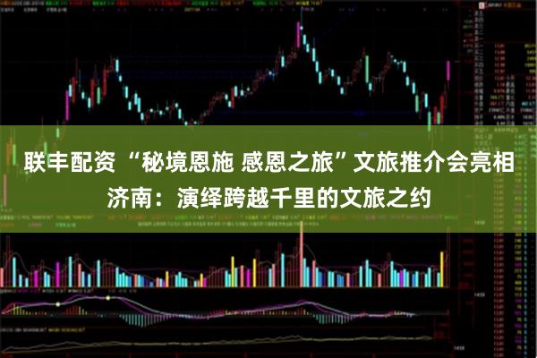 联丰配资 “秘境恩施 感恩之旅”文旅推介会亮相济南:演绎跨越千里的文旅之约