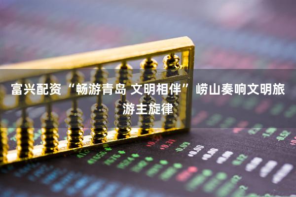 富兴配资 “畅游青岛 文明相伴” 崂山奏响文明旅游主旋律