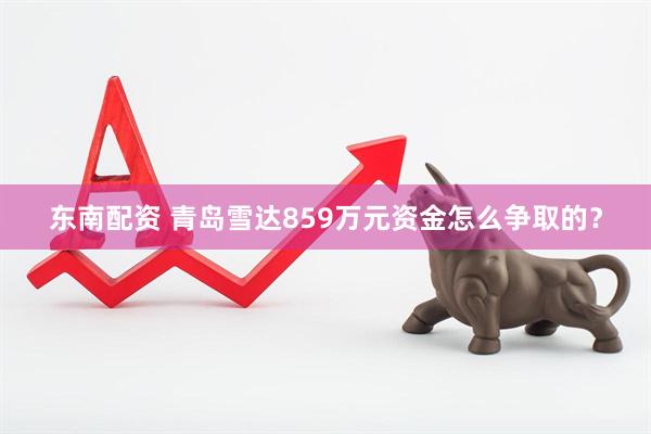 东南配资 青岛雪达859万元资金怎么争取的？