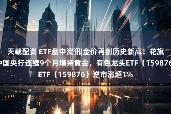 天载配资 ETF盘中资讯|金价再创历史新高！花旗此前神预测！中国央行连续9个月增持黄金，有色龙头ETF（159876）逆市涨超1%