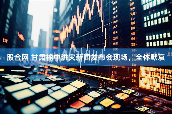 股合网 甘肃榆中洪灾新闻发布会现场，全体默哀