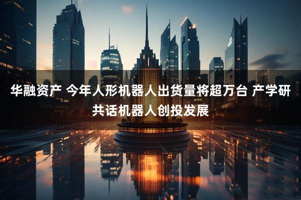 华融资产 今年人形机器人出货量将超万台 产学研共话机器人创投发展