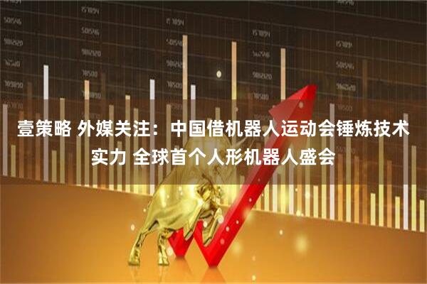 壹策略 外媒关注：中国借机器人运动会锤炼技术实力 全球首个人形机器人盛会