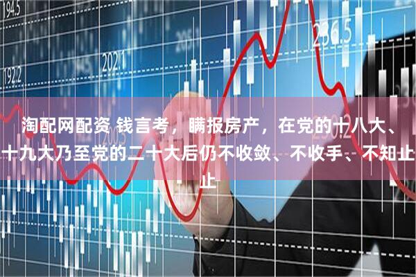 淘配网配资 钱言考,瞒报房产,在党的十八大、十九大乃至党的二十大后仍不收敛、不收手、不知止