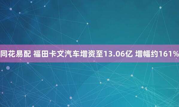 同花易配 福田卡文汽车增资至13.06亿 增幅约161%