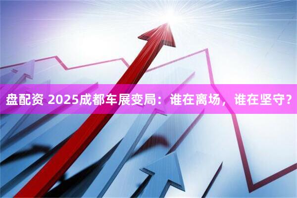 盘配资 2025成都车展变局:谁在离场,谁在坚守?
