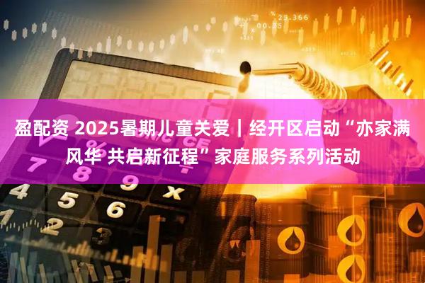 盈配资 2025暑期儿童关爱|经开区启动“亦家满风华 共启新征程”家庭服务系列活动