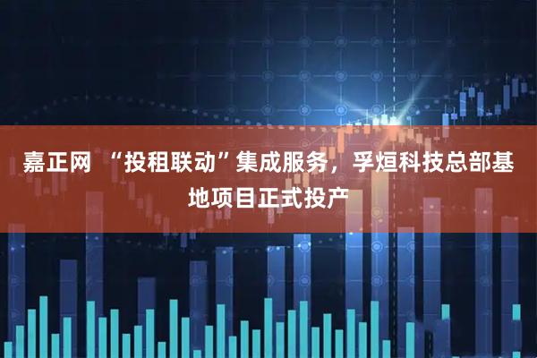 嘉正网 “投租联动”集成服务,孚烜科技总部基地项目正式投产