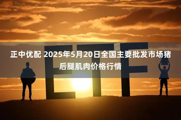 正中优配 2025年5月20日全国主要批发市场猪后腿肌肉价格行情