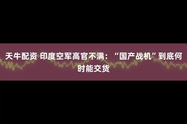 天牛配资 印度空军高官不满：“国产战机”到底何时能交货