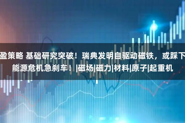 盈策略 基础研究突破!瑞典发明自驱动磁铁,或踩下能源危机急刹车!|磁场|磁力|材料|原子|起重机