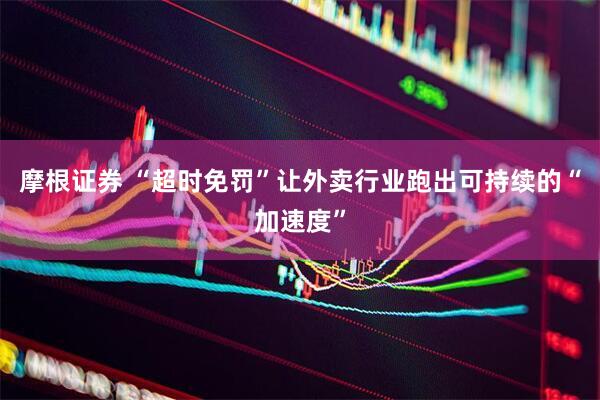 摩根证券 “超时免罚”让外卖行业跑出可持续的“加速度”