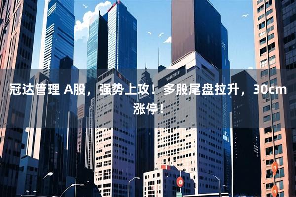 冠达管理 A股,强势上攻!多股尾盘拉升,30cm涨停!