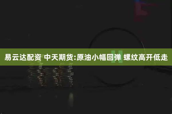 易云达配资 中天期货:原油小幅回弹 螺纹高开低走